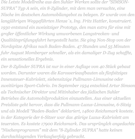 Die Letzte Modellreihe aus den Suhler Werken sollte der SIMSON-SUPRA Typ A sein, ein 8-Zylinder, mit dem man versuchte, eine Nische im deutschen Automobilangebot zu belegen. Er wurde von den langjhrigen Weggefhrten Henze`s, Ing. Fritz Hattler, konstruiert. 1930 entstand ein zweisitziger Prototyp, den man extra fr eine mit groer ffentlicher Wirkung umworbenen Langstrecken- und Qualittsprfungsfahrt hergestellt hatte. Sie ging Non-Stop von der Nordspitze Afrikas nach Baden-Baden. 47 Stunden und 55 Minuten fuhr August Momberger schneller, als ein damaliger D-Zug schaffte, ein sensationelles Ergebnis. Der 8-Zylinder SUPRA ist nur in einer Auflage von 40 Stck gebaut worden. Darunter waren die Karosserieaufbauten als fnfsitziges Innensteuer-Kabriolett, siebensitzige Pullmann-Limousine oder zweitriges Sport-Cabrio. Im September 1934 entschied Artur Simson als Technischer Direktor und Mitinhaber des jdischen Suhler Betriebes die Automobilproduktion einzustellen. Aus einer aktuellen Preisliste geht hervor, dass die Pullmann-Luxus-Limousine, 6-Sitzig und als Modell Baden-Baden deklariert, 14800 Reichsmark kostete. in der Kategorie der 6-Sitzer war das 4trige Luxus-Kabriolett am teuersten. Es kostete 17900 Reichsmark. Das ursprnglch angedachte Nischenprogramm mit dem 8-Zylinder SUPRA hatte keinen durchschlagenden Verkaufserfolg gebracht.
