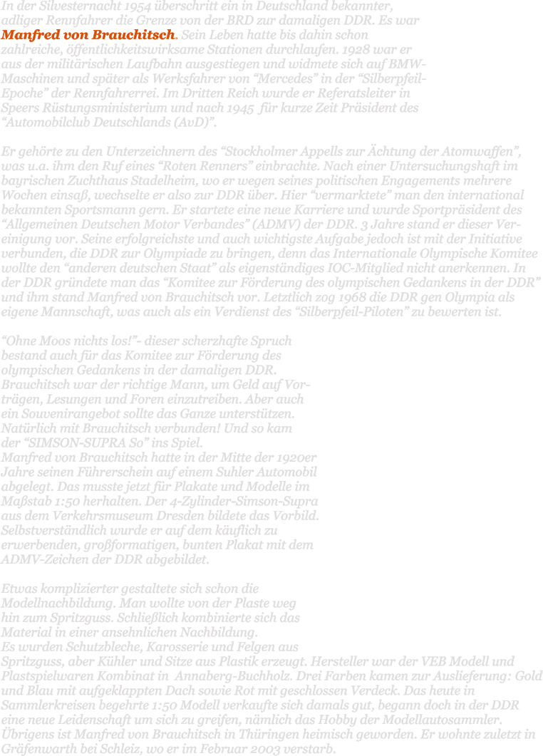 In der Silvesternacht 1954 berschritt ein in Deutschland bekannter, adliger Rennfahrer die Grenze von der BRD zur damaligen DDR. Es war Manfred von Brauchitsch. Sein Leben hatte bis dahin schon zahlreiche, ffentlichkeitswirksame Stationen durchlaufen. 1928 war er aus der militrischen Laufbahn ausgestiegen und widmete sich auf BMW-Maschinen und spter als Werksfahrer von Mercedes in der Silberpfeil-Epoche der Rennfahrerrei. Im Dritten Reich wurde er Referatsleiter in Speers Rstungsministerium und nach 1945  fr kurze Zeit Prsident des Automobilclub Deutschlands (AvD).   Er gehrte zu den Unterzeichnern des Stockholmer Appells zur chtung der Atomwaffen, was u.a. ihm den Ruf eines Roten Renners einbrachte. Nach einer Untersuchungshaft im bayrischen Zuchthaus Stadelheim, wo er wegen seines politischen Engagements mehrere Wochen einsa, wechselte er also zur DDR ber. Hier vermarktete man den international bekannten Sportsmann gern. Er startete eine neue Karriere und wurde Sportprsident des Allgemeinen Deutschen Motor Verbandes (ADMV) der DDR. 3 Jahre stand er dieser Ver-einigung vor. Seine erfolgreichste und auch wichtigste Aufgabe jedoch ist mit der Initiative verbunden, die DDR zur Olympiade zu bringen, denn das Internationale Olympische Komitee wollte den anderen deutschen Staat als eigenstndiges IOC-Mitglied nicht anerkennen. In der DDR grndete man das Komitee zur Frderung des olympischen Gedankens in der DDR und ihm stand Manfred von Brauchitsch vor. Letztlich zog 1968 die DDR gen Olympia als eigene Mannschaft, was auch als ein Verdienst des Silberpfeil-Piloten zu bewerten ist.  Ohne Moos nichts los!- dieser scherzhafte Spruch bestand auch fr das Komitee zur Frderung des olympischen Gedankens in der damaligen DDR. Brauchitsch war der richtige Mann, um Geld auf Vor-trgen, Lesungen und Foren einzutreiben. Aber auch  ein Souvenirangebot sollte das Ganze untersttzen. Natrlich mit Brauchitsch verbunden! Und so kam  der SIMSON-SUPRA So ins Spiel.  Manfred von Brauchitsch hatte in der Mitte der 1920er Jahre seinen Fhrerschein auf einem Suhler Automobil abgelegt. Das musste jetzt fr Plakate und Modelle im Mastab 1:50 herhalten. Der 4-Zylinder-Simson-Supra aus dem Verkehrsmuseum Dresden bildete das Vorbild. Selbstverstndlich wurde er auf dem kuflich zu erwerbenden, groformatigen, bunten Plakat mit dem ADMV-Zeichen der DDR abgebildet.   Etwas komplizierter gestaltete sich schon die Modellnachbildung. Man wollte von der Plaste weg  hin zum Spritzguss. Schlielich kombinierte sich das Material in einer ansehnlichen Nachbildung.  Es wurden Schutzbleche, Karosserie und Felgen aus Spritzguss, aber Khler und Sitze aus Plastik erzeugt. Hersteller war der VEB Modell und Plastspielwaren Kombinat in  Annaberg-Buchholz. Drei Farben kamen zur Auslieferung: Gold und Blau mit aufgeklappten Dach sowie Rot mit geschlossen Verdeck. Das heute in Sammlerkreisen begehrte 1:50 Modell verkaufte sich damals gut, begann doch in der DDR eine neue Leidenschaft um sich zu greifen, nmlich das Hobby der Modellautosammler. brigens ist Manfred von Brauchitsch in Thringen heimisch geworden. Er wohnte zuletzt in Grfenwarth bei Schleiz, wo er im Februar 2003 verstarb.