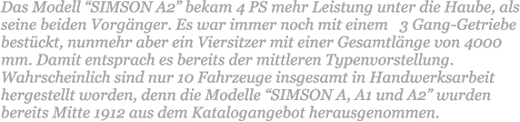 Das Modell SIMSON A2 bekam 4 PS mehr Leistung unter die Haube, als seine beiden Vorgnger. Es war immer noch mit einem   3 Gang-Getriebe bestckt, nunmehr aber ein Viersitzer mit einer Gesamtlnge von 4000 mm. Damit entsprach es bereits der mittleren Typenvorstellung. Wahrscheinlich sind nur 10 Fahrzeuge insgesamt in Handwerksarbeit hergestellt worden, denn die Modelle SIMSON A, A1 und A2 wurden bereits Mitte 1912 aus dem Katalogangebot herausgenommen.