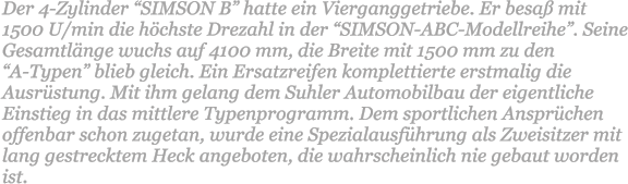 Der 4-Zylinder SIMSON B hatte ein Vierganggetriebe. Er besa mit  1500 U/min die hchste Drezahl in der SIMSON-ABC-Modellreihe. Seine Gesamtlnge wuchs auf 4100 mm, die Breite mit 1500 mm zu den  A-Typen blieb gleich. Ein Ersatzreifen komplettierte erstmalig die Ausrstung. Mit ihm gelang dem Suhler Automobilbau der eigentliche Einstieg in das mittlere Typenprogramm. Dem sportlichen Ansprchen offenbar schon zugetan, wurde eine Spezialausfhrung als Zweisitzer mit lang gestrecktem Heck angeboten, die wahrscheinlich nie gebaut worden ist.