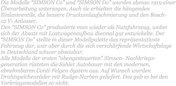 Die Modelle SIMSON Co und SIMSON Do wurden ebenso 1919 einer berarbeitung unterzogen. Auch sie erhielten die hngenden Einlassventile, die bessere Druckumlaufschmierung und den Bosch-  12 V- Anlasser. Den SIMSON Co produzierte man wieder als Nutzfahrzeug, wobei sich der Absatz mit Lastwagenaufbau diesmal gut entwickelte. Der SIMSON Do stellte in dieser Modellpalette das reprsentativste Fahrzeug dar, war aber durch die sich verschrfende Wirtschaftslage in Deutschland schwer absetzbar. Alle Modelle der ersten obengesteuerten Simson- Nachkriegs-generation rsteten die Suhler Autobauer mit den modernen, abnehmbaren Conti-Felgen-System aus. Auf Wunsch wurden Drahtspeichenrder mit Rudge-Narben geliefert. Das gab es bei den Vorkriegsmodellen so nicht.