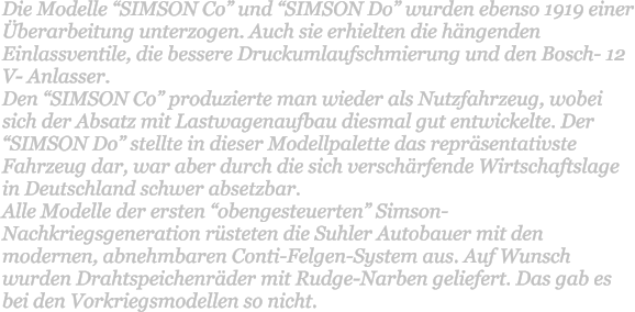 Die Modelle SIMSON Co und SIMSON Do wurden ebenso 1919 einer berarbeitung unterzogen. Auch sie erhielten die hngenden Einlassventile, die bessere Druckumlaufschmierung und den Bosch- 12 V- Anlasser. Den SIMSON Co produzierte man wieder als Nutzfahrzeug, wobei sich der Absatz mit Lastwagenaufbau diesmal gut entwickelte. Der SIMSON Do stellte in dieser Modellpalette das reprsentativste Fahrzeug dar, war aber durch die sich verschrfende Wirtschaftslage in Deutschland schwer absetzbar. Alle Modelle der ersten obengesteuerten Simson- Nachkriegsgeneration rsteten die Suhler Autobauer mit den modernen, abnehmbaren Conti-Felgen-System aus. Auf Wunsch wurden Drahtspeichenrder mit Rudge-Narben geliefert. Das gab es bei den Vorkriegsmodellen so nicht.