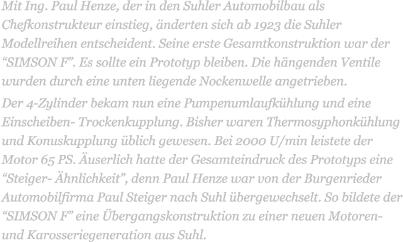 Mit Ing. Paul Henze, der in den Suhler Automobilbau als Chefkonstrukteur einstieg, nderten sich ab 1923 die Suhler Modellreihen entscheident. Seine erste Gesamtkonstruktion war der SIMSON F. Es sollte ein Prototyp bleiben. Die hngenden Ventile wurden durch eine unten liegende Nockenwelle angetrieben.  Der 4-Zylinder bekam nun eine Pumpenumlaufkhlung und eine Einscheiben- Trockenkupplung. Bisher waren Thermosyphonkhlung und Konuskupplung blich gewesen. Bei 2000 U/min leistete der Motor 65 PS. userlich hatte der Gesamteindruck des Prototyps eine Steiger- hnlichkeit, denn Paul Henze war von der Burgenrieder Automobilfirma Paul Steiger nach Suhl bergewechselt. So bildete der SIMSON F eine bergangskonstruktion zu einer neuen Motoren- und Karosseriegeneration aus Suhl.