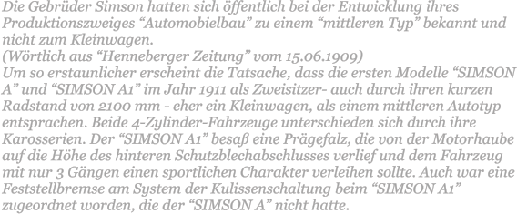 Die Gebrder Simson hatten sich ffentlich bei der Entwicklung ihres Produktionszweiges Automobielbau zu einem mittleren Typ bekannt und nicht zum Kleinwagen.  (Wrtlich aus Henneberger Zeitung vom 15.06.1909)  Um so erstaunlicher erscheint die Tatsache, dass die ersten Modelle SIMSON A und SIMSON A1 im Jahr 1911 als Zweisitzer- auch durch ihren kurzen Radstand von 2100 mm - eher ein Kleinwagen, als einem mittleren Autotyp entsprachen. Beide 4-Zylinder-Fahrzeuge unterschieden sich durch ihre Karosserien. Der SIMSON A1 besa eine Prgefalz, die von der Motorhaube auf die Hhe des hinteren Schutzblechabschlusses verlief und dem Fahrzeug mit nur 3 Gngen einen sportlichen Charakter verleihen sollte. Auch war eine Feststellbremse am System der Kulissenschaltung beim SIMSON A1 zugeordnet worden, die der SIMSON A nicht hatte.