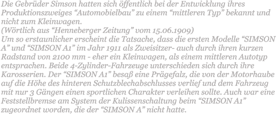 Die Gebrder Simson hatten sich ffentlich bei der Entwicklung ihres Produktionszweiges Automobielbau zu einem mittleren Typ bekannt und nicht zum Kleinwagen.  (Wrtlich aus Henneberger Zeitung vom 15.06.1909)  Um so erstaunlicher erscheint die Tatsache, dass die ersten Modelle SIMSON A und SIMSON A1 im Jahr 1911 als Zweisitzer- auch durch ihren kurzen Radstand von 2100 mm - eher ein Kleinwagen, als einem mittleren Autotyp entsprachen. Beide 4-Zylinder-Fahrzeuge unterschieden sich durch ihre Karosserien. Der SIMSON A1 besa eine Prgefalz, die von der Motorhaube auf die Hhe des hinteren Schutzblechabschlusses verlief und dem Fahrzeug mit nur 3 Gngen einen sportlichen Charakter verleihen sollte. Auch war eine Feststellbremse am System der Kulissenschaltung beim SIMSON A1 zugeordnet worden, die der SIMSON A nicht hatte.