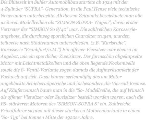 Die Bltezeit im Suhler Automobilbau startete ab 1924 mit der             4-Zylinder SUPRA- Generation, in die Paul Henze viele technische Neuerungen unterbrachte. Ab diesem Zeitpunkt bezeichnete man alle weiteren Modellreihen als SIMSON SUPRA- Wagen, deren erster Vertreter der SIMSON So 8/40 war. Die zahlreichen Karosserie-angebote, die durchweg sportlichen Charakter trugen, wurden teilweise nach Stdtenamen unterschieden. (z.B. Karlsruhe, Karosserie Frankfurt/a.M.) Ein offener Viersitzer war ebenso im Angebot, wie ein sportlicher Zweisitzer. Der formschn abgekapselte Motor mit Leichtmetallkolben und die oben liegende Nockenwelle sowie die 8- Ventil-Variante zogen damals die Aufmerksamkeit der Fachwelt auf sich. Dazu kamen serienmig das am Motor angeblockte Schieberadgetriebe und insbesondere die Vierrad-Bremse. Auf Kuferwunsch baute man in die So- Modellreihe, die auf Wunsch als offener Viersitzer oder Zweisitzer bestellt worden waren, auch die PS- strkeren Motoren des SIMSON-SUPRA S ein. Zahlreiche Privatfahrer siegten mit dieser strkeren Motorenvariante in einem So- Typ bei Rennen Mitte der 1920er Jahre.