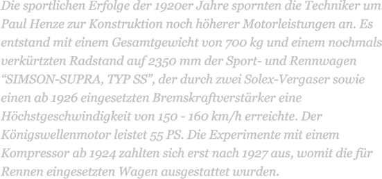 Die sportlichen Erfolge der 1920er Jahre spornten die Techniker um Paul Henze zur Konstruktion noch hherer Motorleistungen an. Es entstand mit einem Gesamtgewicht von 700 kg und einem nochmals verkrtzten Radstand auf 2350 mm der Sport- und Rennwagen SIMSON-SUPRA, TYP SS, der durch zwei Solex-Vergaser sowie einen ab 1926 eingesetzten Bremskraftverstrker eine Hchstgeschwindigkeit von 150 - 160 km/h erreichte. Der Knigswellenmotor leistet 55 PS. Die Experimente mit einem Kompressor ab 1924 zahlten sich erst nach 1927 aus, womit die fr Rennen eingesetzten Wagen ausgestattet wurden.