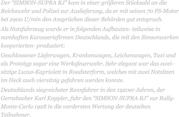 Der SIMSON-SUPRA RJ kam in einer greren Stckzahl an die Reichswehr und Polizei zur Auslieferung, da er mit seinen 70 PS-Motor bei 2900 U/min den Ansprchen dieser Behrden gut entsprach. Als Nutzfahrzeug wurde er in folgenden Aufbauten- teilweise in namhaften Karosseriefirmen Deutschlands, die mit den Simsonwerken kooperierten- produziert: Geschlossener Lieferwagen, Krankenwagen, Leichenwagen, Taxi und als Prototyp sogar eine Werksfeuerwehr. Sehr elegant war das zwei-sitzige Luxus-Kapriolett in Roadsterform, welches mit zwei Notsitzen im Heck auch viersitzig gefahren werden konnte. Deutschlands siegreichster Rennfahrer in den 1920er Jahren, der Gernsbacher Karl Kappler, fuhr den SIMSON-SUPRA RJ zur Rally-Monte-Carlo 1928 in die vordersten Wertung der deutschen Teilnehmer.