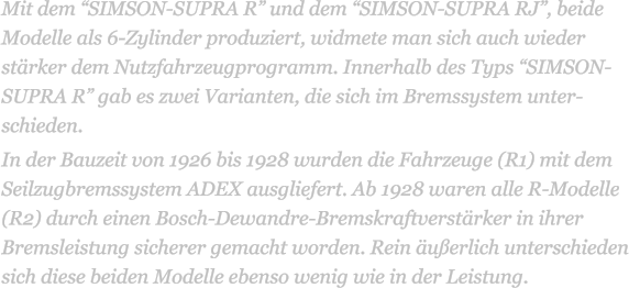 Mit dem SIMSON-SUPRA R und dem SIMSON-SUPRA RJ, beide Modelle als 6-Zylinder produziert, widmete man sich auch wieder strker dem Nutzfahrzeugprogramm. Innerhalb des Typs SIMSON-SUPRA R gab es zwei Varianten, die sich im Bremssystem unter-schieden. In der Bauzeit von 1926 bis 1928 wurden die Fahrzeuge (R1) mit dem Seilzugbremssystem ADEX ausgliefert. Ab 1928 waren alle R-Modelle (R2) durch einen Bosch-Dewandre-Bremskraftverstrker in ihrer Bremsleistung sicherer gemacht worden. Rein uerlich unterschieden sich diese beiden Modelle ebenso wenig wie in der Leistung.