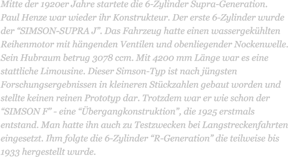 Mitte der 1920er Jahre startete die 6-Zylinder Supra-Generation.  Paul Henze war wieder ihr Konstrukteur. Der erste 6-Zylinder wurde der SIMSON-SUPRA J. Das Fahrzeug hatte einen wassergekhlten Reihenmotor mit hngenden Ventilen und obenliegender Nockenwelle. Sein Hubraum betrug 3078 ccm. Mit 4200 mm Lnge war es eine stattliche Limousine. Dieser Simson-Typ ist nach jngsten Forschungsergebnissen in kleineren Stckzahlen gebaut worden und stellte keinen reinen Prototyp dar. Trotzdem war er wie schon der SIMSON F - eine bergangkonstruktion, die 1925 erstmals entstand. Man hatte ihn auch zu Testzwecken bei Langstreckenfahrten eingesetzt. Ihm folgte die 6-Zylinder R-Generation die teilweise bis 1933 hergestellt wurde.